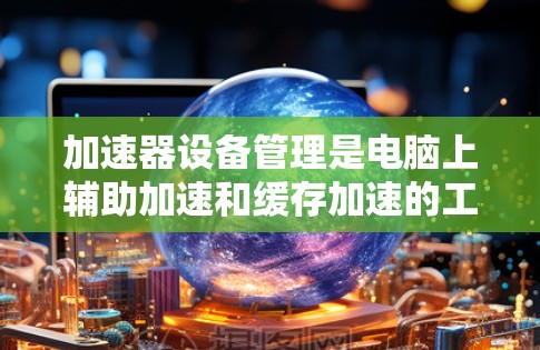 加速器设备管理是电脑上辅助加速和缓存加速的工具,通过输入设备信息和设置优先级来控制加速器的运行。以下是关于加速器设备管理的详细说明 加速器设备管理是电脑上辅助加速和缓存加速的工具,通过输入设备信息和设置优先级来控制加速器的运行。以下是关于加速器设备管理的详细说明