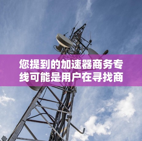 您提到的加速器商务专线可能是用户在寻找商务相关的加速工具、网络加速器或数据传输工具的错误信息。以下是一些可能相关的信息和资源