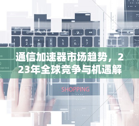 通信加速器市场趋势,223年全球竞争与机遇解析 通信加速器市场趋势,223年全球竞争与机遇解析