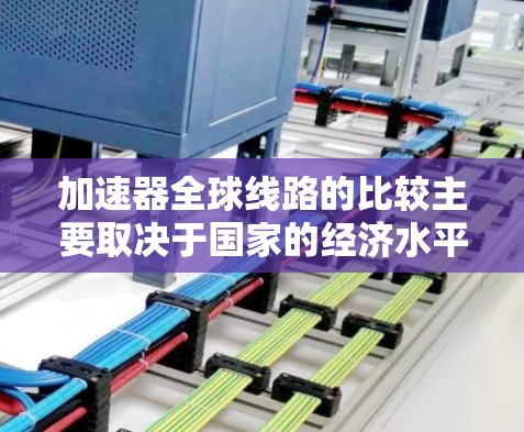 加速器全球线路的比较主要取决于国家的经济水平、地理位置和需求。以下是对欧洲、亚洲、非洲、大洋洲等地区的加速器情况的总结