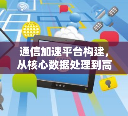 通信加速平台构建，从核心数据处理到高效传输的未来解决方案