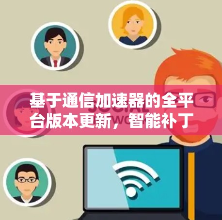 基于通信加速器的全平台版本更新，智能补丁+缓存优化，支持PC、手机、物联网设备