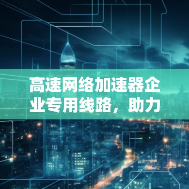 高速网络加速器企业专用线路,助力企业数据高效传输 高速网络加速器企业专用线路,助力企业数据高效传输