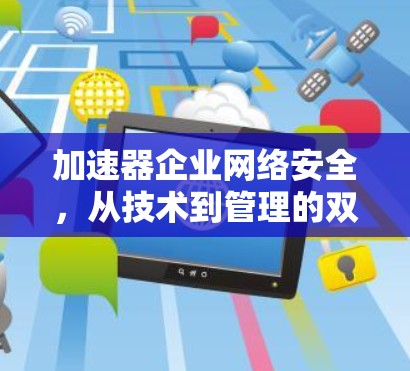 加速器企业网络安全,从技术到管理的双刃剑 加速器企业网络安全,从技术到管理的双刃剑