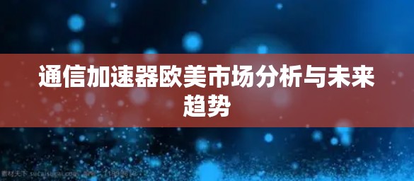 通信加速器欧美市场分析与未来趋势 通信加速器欧美市场分析与未来趋势