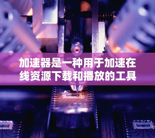 加速器是一种用于加速在线资源下载和播放的工具，其匿名代理则是一种无需连接互联网的加速方式。以下是一个有条理的总结，帮助您更好地理解和使用加速器