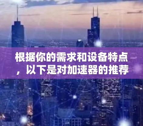 根据你的需求和设备特点,以下是对加速器的推荐和选择 根据你的需求和设备特点,以下是对加速器的推荐和选择