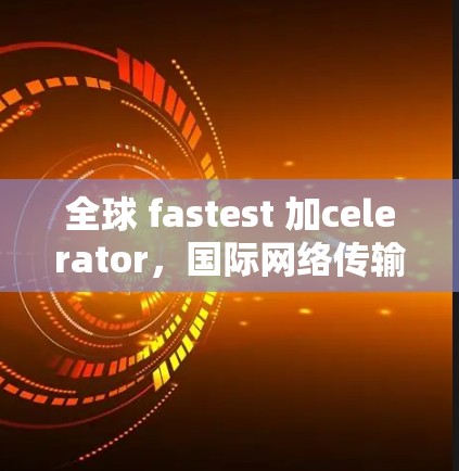 全球 fastest 加celerator，国际网络传输技术全解析