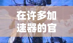 在许多加速器的官方网站上，免费测试入口通常可以通过以下方式获取