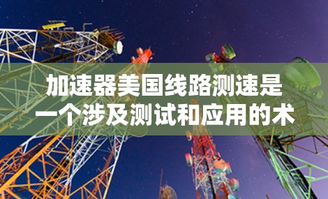 加速器美国线路测速是一个涉及测试和应用的术语，主要指在测试中使用加速器设备来评估其在特定介质中的性能指标，评估其在不同环境下的加速能力，确保其在实际中的稳定性和可靠性。以下是对此术语的详细分析