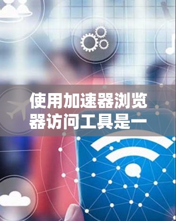 使用加速器浏览器访问工具是一个通过特定浏览器运行的工具，旨在提高浏览器的性能和网络延迟。以下是详细的步骤指南，帮助您使用该工具