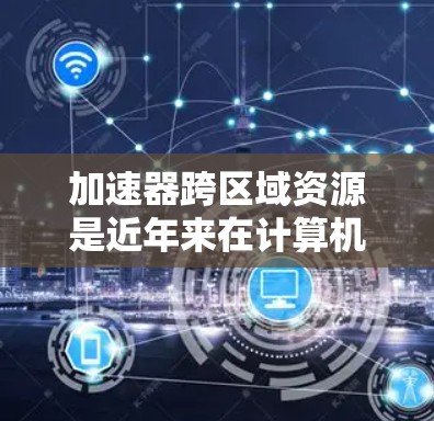 加速器跨区域资源是近年来在计算机性能优化领域的重要研究方向,涉及多物理区域之间的数据、资源共享,从而提高整体性能。以下是对这一主题的详细分析和总结 加速器跨区域资源是近年来在计算机性能优化领域的重要研究方向,涉及多物理区域之间的数据、资源共享,从而提高整体性能。以下是对这一主题的详细分析和总结
