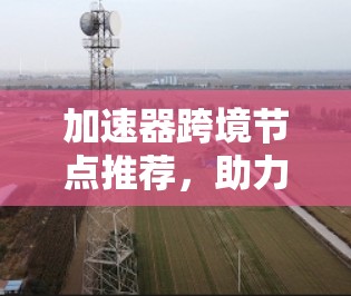 加速器跨境节点推荐,助力高效应用运行 加速器跨境节点推荐,助力高效应用运行