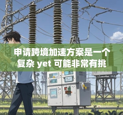申请跨境加速方案是一个复杂 yet 可能非常有挑战性的过程，需要综合考虑多个因素。以下是一个详细的总结，帮助你更好地理解和实施这个项目