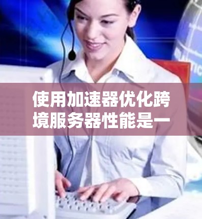 使用加速器优化跨境服务器性能是一个有效的方法,以下是一些步骤性的指南,帮助你更好地理解和应用加速器 使用加速器优化跨境服务器性能是一个有效的方法,以下是一些步骤性的指南,帮助你更好地理解和应用加速器