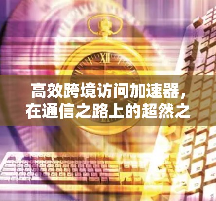 高效跨境访问加速器，在通信之路上的超然之路