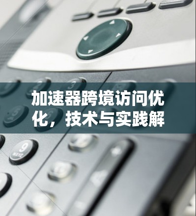 加速器跨境访问优化，技术与实践解决方案