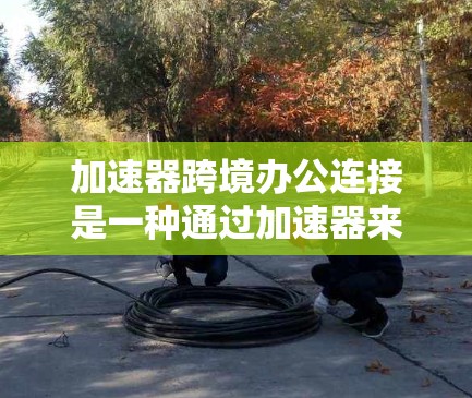 加速器跨境办公连接是一种通过加速器来连接跨地区的或跨语言办公软件的方法。它允许用户在不同地区或语言环境中使用相同的办公工具，通过加速器提供速度提升和功能支持。以下是对该概念的详细解释