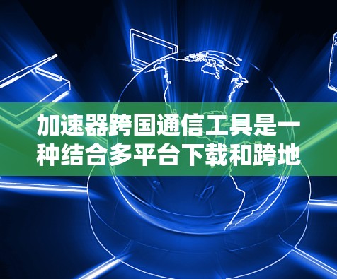 加速器跨国通信工具是一种结合多平台下载和跨地区的通讯工具，结合云存储和协作功能的工具，适用于跨国团队或云办公的需求。以下是关于这一主题的详细分析和总结