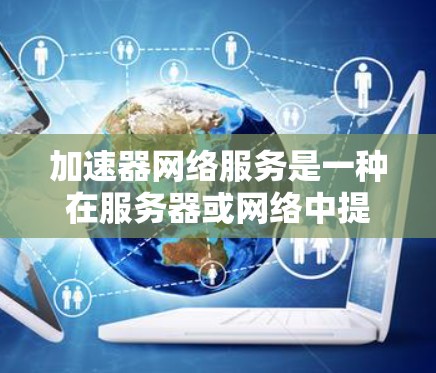 加速器网络服务是一种在服务器或网络中提供加速功能的技术，旨在提升用户体验和服务器性能。以下是对该概念的详细解析