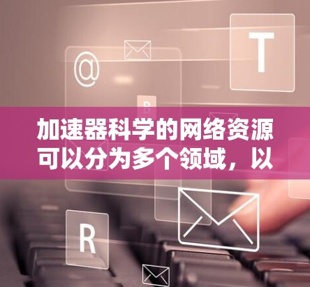 加速器科学的网络资源可以分为多个领域,以下是一些关键资源类别 加速器科学的网络资源可以分为多个领域,以下是一些关键资源类别