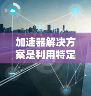 加速器解决方案是利用特定硬件设备来加速特定任务，以提高计算性能和效率。以下是关于加速器的详细总结