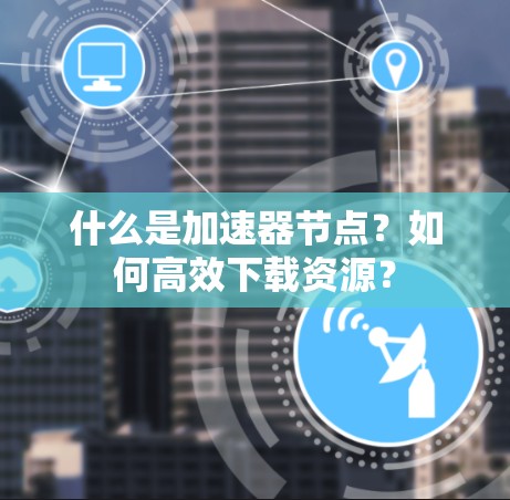 什么是加速器节点?如何高效下载资源? 什么是加速器节点?如何高效下载资源?