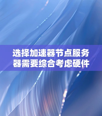 选择加速器节点服务器需要综合考虑硬件、软件、开发环境、扩展性和成本等多个方面。以下是详细的步骤指南