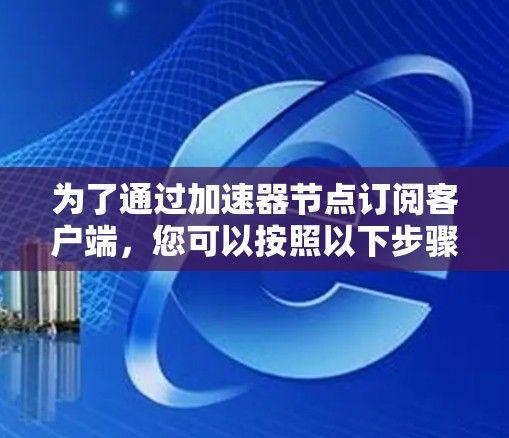 为了通过加速器节点订阅客户端,您可以按照以下步骤进行操作 为了通过加速器节点订阅客户端,您可以按照以下步骤进行操作