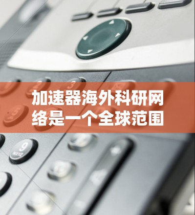 加速器海外科研网络是一个全球范围内的国际合作平台，旨在通过全球顶尖的加速器技术研究和应用，促进科研创新和科学进步。以下是对该网络的详细分析