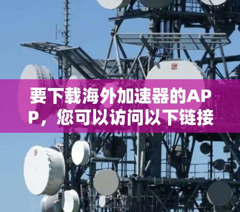 要下载海外加速器的APP,您可以访问以下链接,下载一些常用的海外加速器软件 要下载海外加速器的APP,您可以访问以下链接,下载一些常用的海外加速器软件