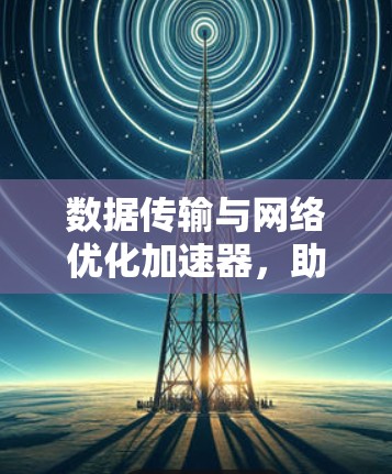 数据传输与网络优化加速器,助力全球通信发展的新力量 数据传输与网络优化加速器,助力全球通信发展的新力量