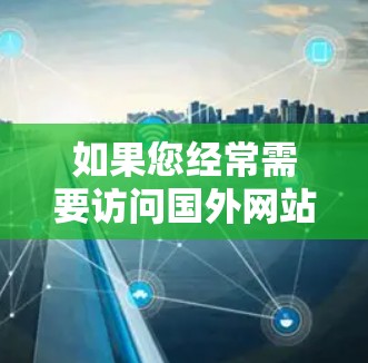如果您经常需要访问国外网站，加速访问可以节省时间和精力。以下是几种有效的方法