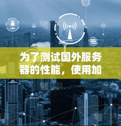 为了测试国外服务器的性能，使用加速器是一个有效的方法。以下是一个详细的步骤指南