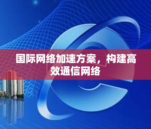 国际网络加速方案,构建高效通信网络 国际网络加速方案,构建高效通信网络