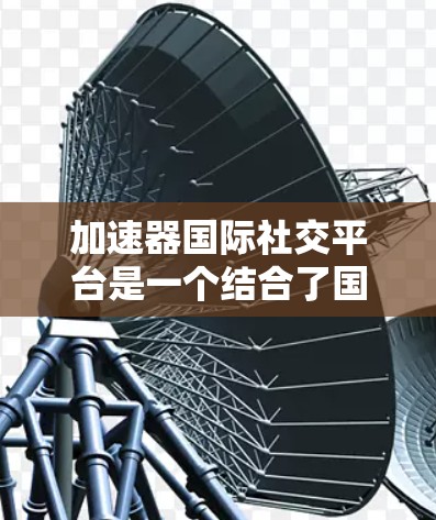 加速器国际社交平台是一个结合了国际VPN加速和社交功能的工具，用户可以使用加速器软件连接到国际互联网，同时通过社交平台获取国际资源、分享国际内容，并与国际用户交流。以下是一个详细的了解步骤