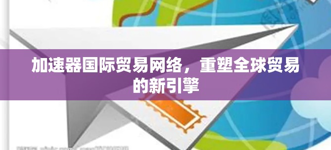 加速器国际贸易网络,重塑全球贸易的新引擎 加速器国际贸易网络,重塑全球贸易的新引擎