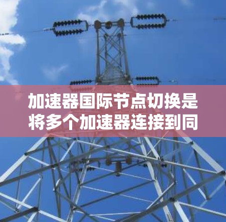 加速器国际节点切换是将多个加速器连接到同一个网络设备,如路由器或交换机上进行管理的过程。以下是对这个过程的详细说明 加速器国际节点切换是将多个加速器连接到同一个网络设备,如路由器或交换机上进行管理的过程。以下是对这个过程的详细说明