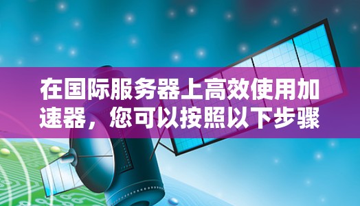 在国际服务器上高效使用加速器,您可以按照以下步骤进行操作 在国际服务器上高效使用加速器,您可以按照以下步骤进行操作