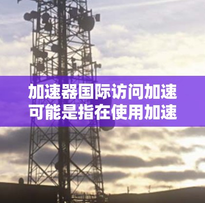 加速器国际访问加速可能是指在使用加速器进行国际访问时，遇到了延迟或加载慢的问题，需要调整设置或寻找解决方案。以下是一些可能的解决方法