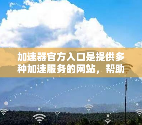 加速器官方入口是提供多种加速服务的网站，帮助用户降低网络延迟和加载时间。以下是一些常见的加速器入口，供您参考
