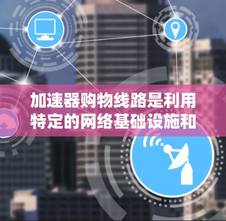 加速器购物线路是利用特定的网络基础设施和物流系统来加速购物过程，通常涉及多个方面