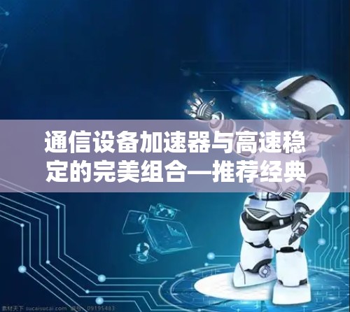 通信设备加速器与高速稳定的完美组合—推荐经典品牌 通信设备加速器与高速稳定的完美组合—推荐经典品牌