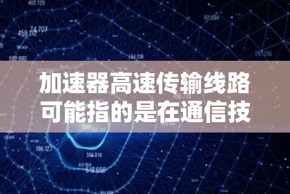 加速器高速传输线路可能指的是在通信技术、网络工程或光纤通信领域中的一种技术或设备。以下是一些可能的解释和理解