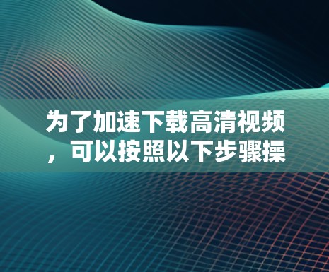 为了加速下载高清视频,可以按照以下步骤操作 为了加速下载高清视频,可以按照以下步骤操作