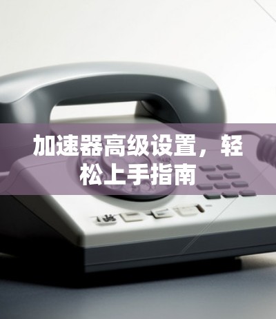 加速器高级设置,轻松上手指南 加速器高级设置,轻松上手指南