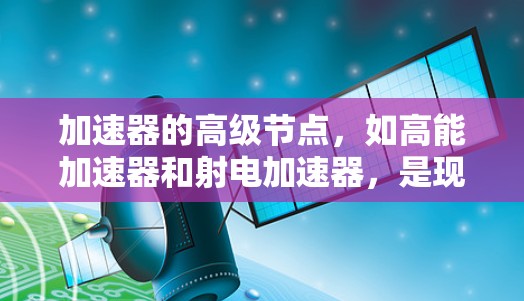 加速器的高级节点，如高能加速器和射电加速器，是现代物理学的重要工具，涉及粒子加速、能量调制以及设备优化等多个领域。以下是对这些节点的详细概述