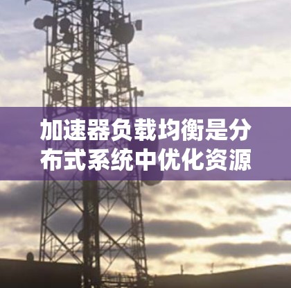 加速器负载均衡是分布式系统中优化资源分配以提升性能的关键技术。以下是对该主题的分步说明