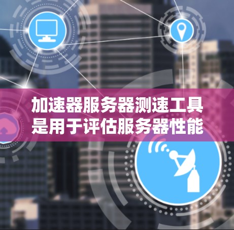加速器服务器测速工具是用于评估服务器性能、测试网络环境和优化服务器配置的工具。以下是几种常见的加速器服务器测速工具及其功能
