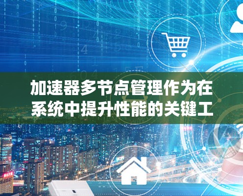 加速器多节点管理作为在系统中提升性能的关键工具，其功能和管理涉及多个方面。以下是关于加速器多节点管理的详细分析和总结